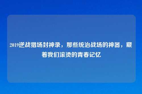 2019逆战猎场封神录，那些统治战场的神器，藏着我们滚烫的青春记忆
