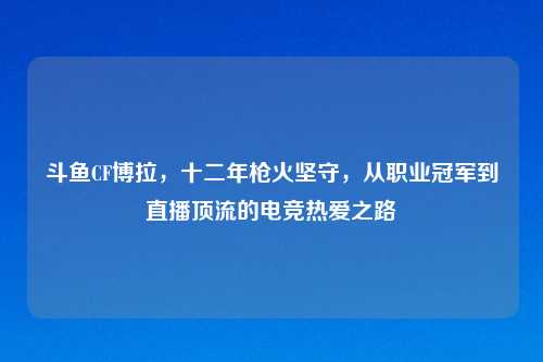 斗鱼CF博拉，十二年枪火坚守，从职业冠军到直播顶流的电竞热爱之路