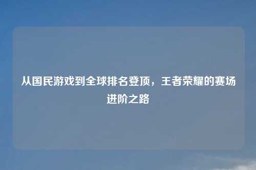 从国民游戏到全球排名登顶，王者荣耀的赛场进阶之路