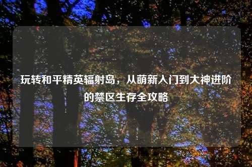 玩转和平精英辐射岛，从萌新入门到大神进阶的禁区生存全攻略