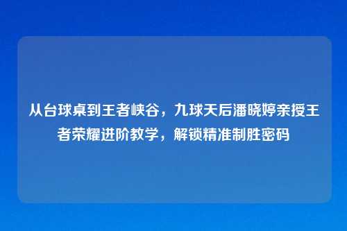 从台球桌到王者峡谷，九球天后潘晓婷亲授王者荣耀进阶教学，解锁精准制胜密码