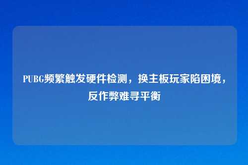 PUBG频繁触发硬件检测，换主板玩家陷困境，反作弊难寻平衡