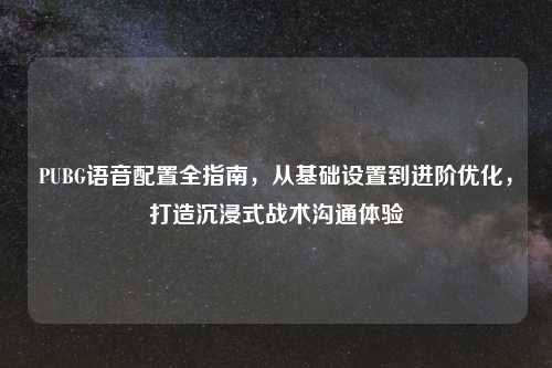 PUBG语音配置全指南，从基础设置到进阶优化，打造沉浸式战术沟通体验