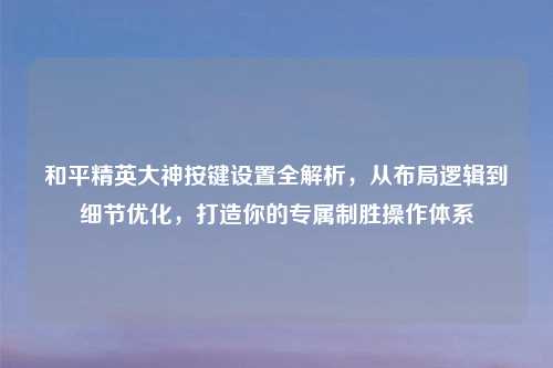 和平精英大神按键设置全解析，从布局逻辑到细节优化，打造你的专属制胜操作体系