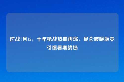 逆战7月15，十年枪战热血再燃，昆仑破晓版本引爆暑期战场