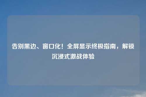 告别黑边、窗口化！全屏显示终极指南，解锁沉浸式激战体验