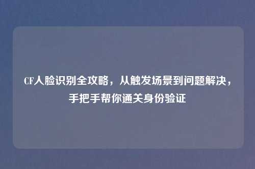CF人脸识别全攻略，从触发场景到问题解决，手把手帮你通关身份验证
