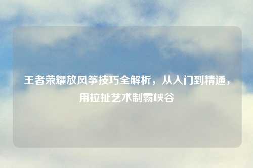 王者荣耀放风筝技巧全解析，从入门到精通，用拉扯艺术制霸峡谷