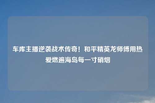 车库主播逆袭战术传奇！和平精英龙师傅用热爱燃遍海岛每一寸硝烟