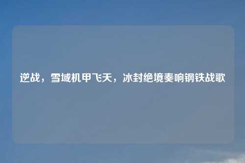 逆战，雪域机甲飞天，冰封绝境奏响钢铁战歌