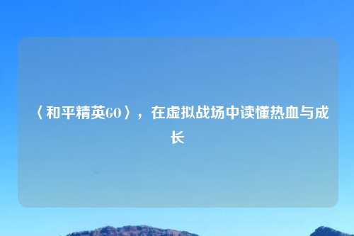 〈和平精英GO〉，在虚拟战场中读懂热血与成长