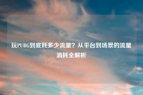 玩PUBG到底耗多少流量？从平台到场景的流量消耗全解析