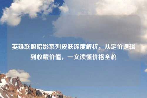 英雄联盟暗影系列皮肤深度解析，从定价逻辑到收藏价值，一文读懂价格全貌