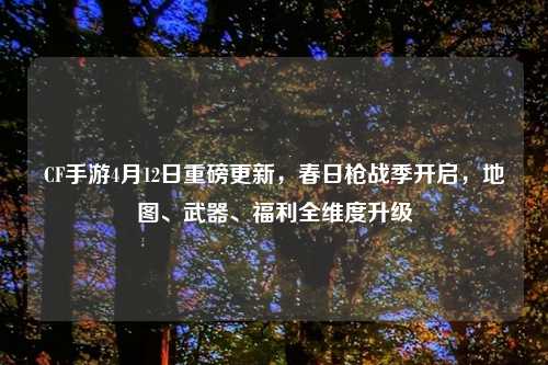 CF手游4月12日重磅更新，春日枪战季开启，地图、武器、福利全维度升级