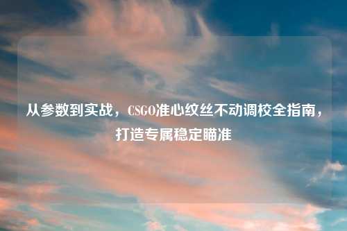 从参数到实战，CSGO准心纹丝不动调校全指南，打造专属稳定瞄准