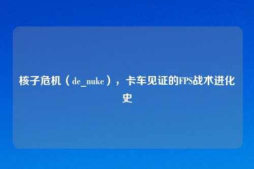 核子危机（de_nuke），卡车见证的FPS战术进化史