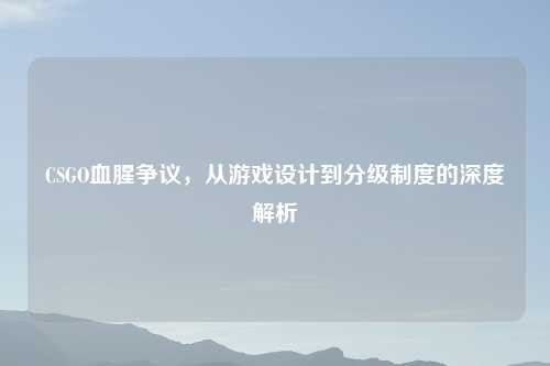 CSGO血腥争议，从游戏设计到分级制度的深度解析