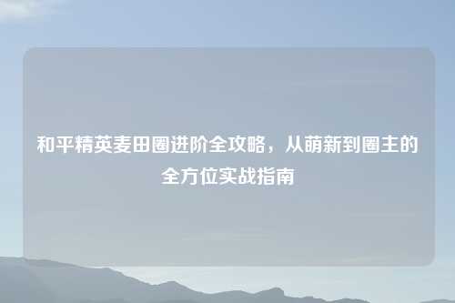 和平精英麦田圈进阶全攻略，从萌新到圈主的全方位实战指南