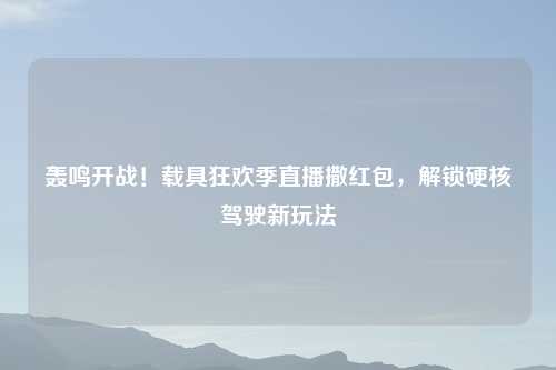 轰鸣开战！载具狂欢季直播撒红包，解锁硬核驾驶新玩法