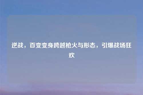 逆战，百变变身跨越枪火与形态，引爆战场狂欢