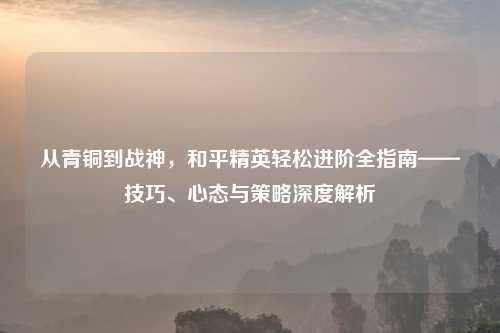 从青铜到战神，和平精英轻松进阶全指南——技巧、心态与策略深度解析