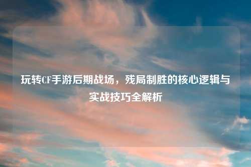 玩转CF手游后期战场，残局制胜的核心逻辑与实战技巧全解析
