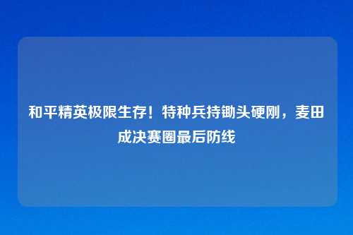 和平精英极限生存！特种兵持锄头硬刚，麦田成决赛圈最后防线