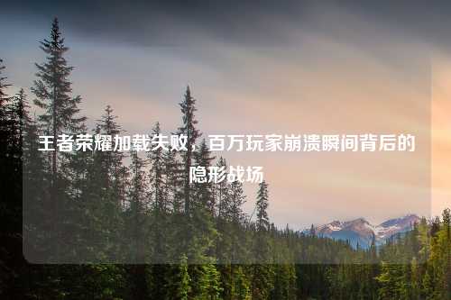 王者荣耀加载失败，百万玩家崩溃瞬间背后的隐形战场