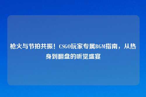 枪火与节拍共振！CSGO玩家专属BGM指南，从热身到翻盘的听觉盛宴