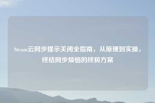 Steam云同步提示关闭全指南，从原理到实操，终结同步烦恼的终极方案