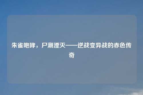 朱雀咆哮，尸潮湮灭——逆战变异战的赤色传奇