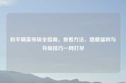 和平精英等级全指南，查看 *** 、隐藏福利与升级技巧一网打尽