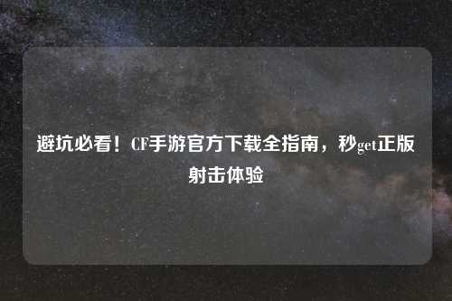 避坑必看！CF手游官方下载全指南，秒get正版射击体验