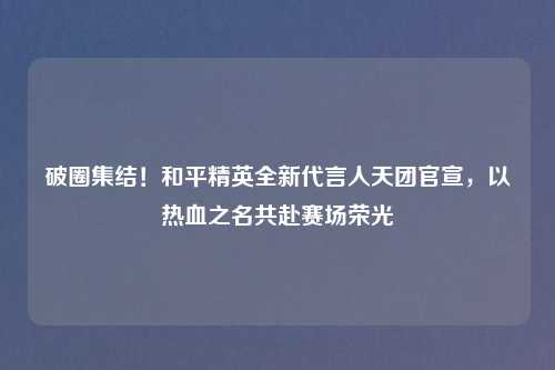 破圈集结！和平精英全新代言人天团官宣，以热血之名共赴赛场荣光