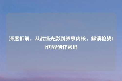 深度拆解，从战场光影到叙事内核，解锁枪战IP内容创作密码