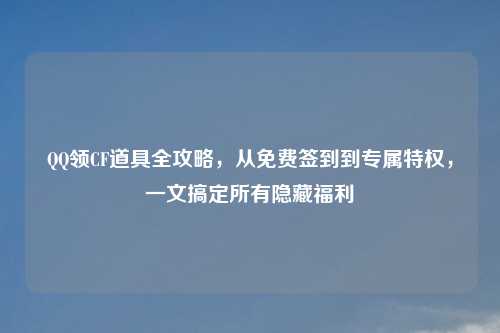  *** 领CF道具全攻略，从免费签到到专属特权，一文搞定所有隐藏福利