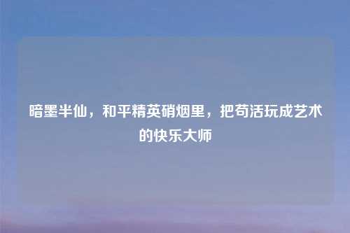 暗墨半仙，和平精英硝烟里，把苟活玩成艺术的快乐大师