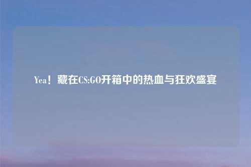 Yea！藏在CS:GO开箱中的热血与狂欢盛宴