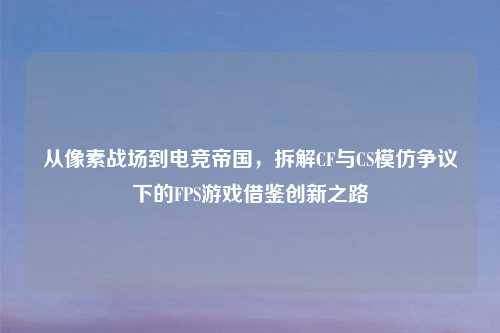 从像素战场到电竞帝国，拆解CF与CS模仿争议下的FPS游戏借鉴创新之路