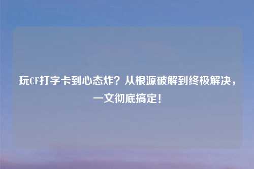 玩CF打字卡到心态炸？从根源破解到终极解决，一文彻底搞定！