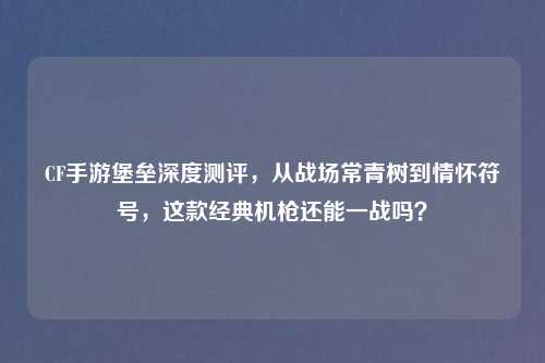 CF手游堡垒深度测评，从战场常青树到情怀符号，这款经典机枪还能一战吗？