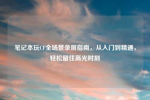 笔记本玩CF全场景录屏指南，从入门到精通，轻松留住高光时刻