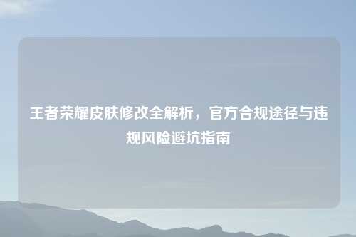 王者荣耀皮肤修改全解析，官方合规途径与违规风险避坑指南