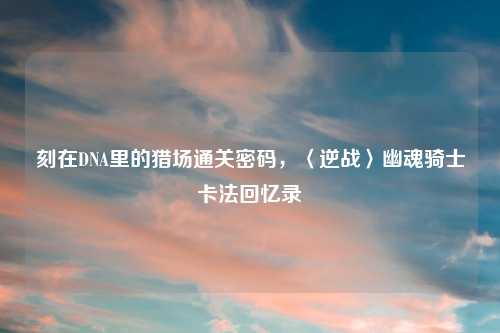 刻在DNA里的猎场通关密码，〈逆战〉幽魂骑士卡法回忆录