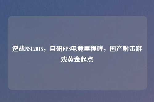 逆战NSL2015，自研FPS电竞里程碑，国产射击游戏黄金起点