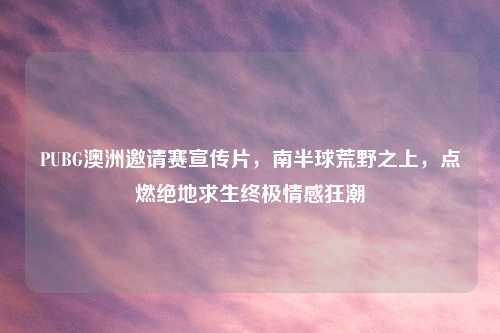 PUBG澳洲邀请赛宣传片，南半球荒野之上，点燃绝地求生终极情感狂潮