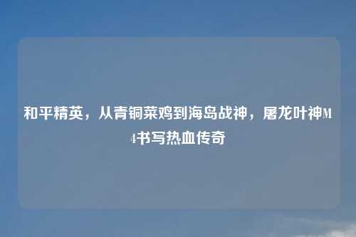和平精英，从青铜菜鸡到海岛战神，屠龙叶神M4书写热血传奇