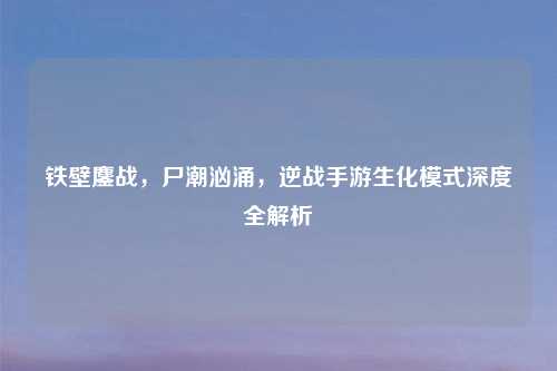 铁壁鏖战，尸潮汹涌，逆战手游生化模式深度全解析