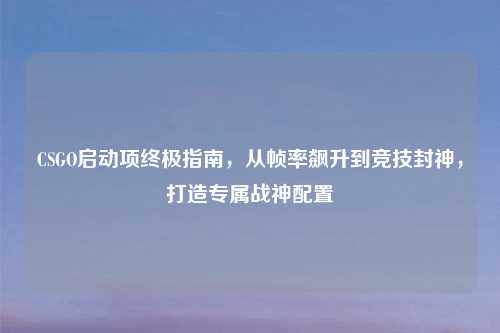 CSGO启动项终极指南，从帧率飙升到竞技封神，打造专属战神配置