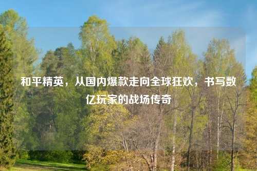 和平精英，从国内爆款走向全球狂欢，书写数亿玩家的战场传奇